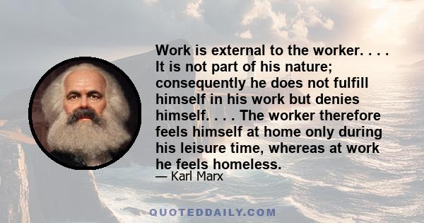 Work is external to the worker. . . . It is not part of his nature; consequently he does not fulfill himself in his work but denies himself. . . . The worker therefore feels himself at home only during his leisure time, 