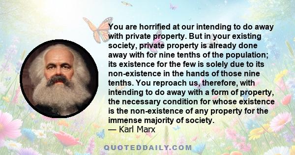 You are horrified at our intending to do away with private property. But in your existing society, private property is already done away with for nine tenths of the population; its existence for the few is solely due to 