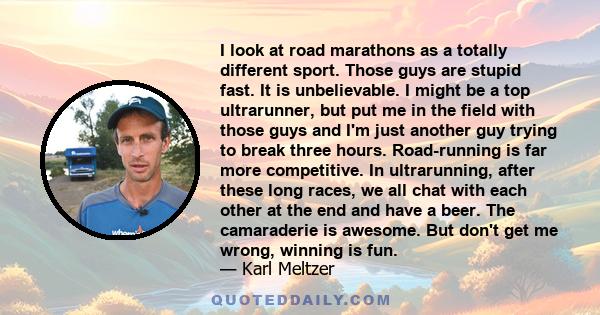 I look at road marathons as a totally different sport. Those guys are stupid fast. It is unbelievable. I might be a top ultrarunner, but put me in the field with those guys and I'm just another guy trying to break three 