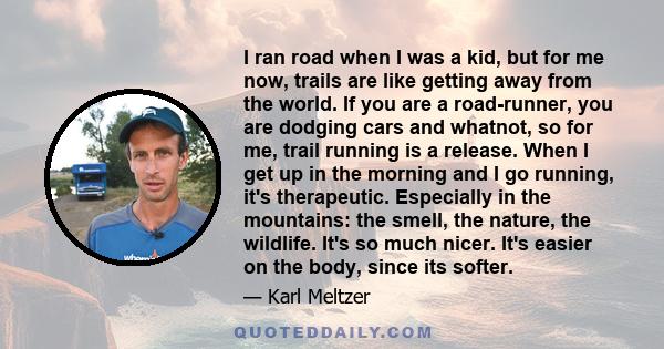 I ran road when I was a kid, but for me now, trails are like getting away from the world. If you are a road-runner, you are dodging cars and whatnot, so for me, trail running is a release. When I get up in the morning