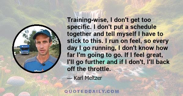 Training-wise, I don't get too specific. I don't put a schedule together and tell myself I have to stick to this. I run on feel, so every day I go running, I don't know how far I'm going to go. If I feel great, I'll go