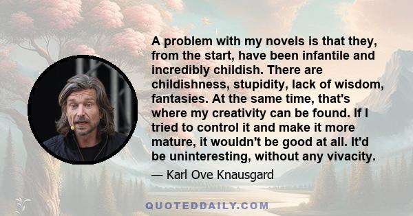 A problem with my novels is that they, from the start, have been infantile and incredibly childish. There are childishness, stupidity, lack of wisdom, fantasies. At the same time, that's where my creativity can be