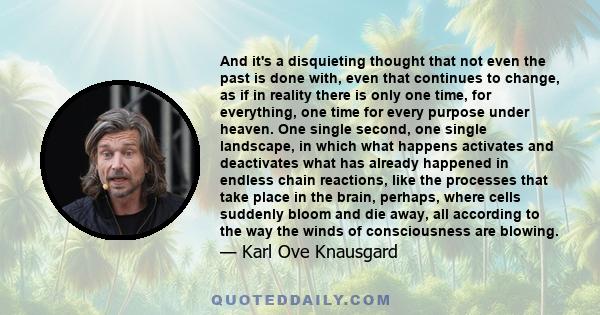 And it's a disquieting thought that not even the past is done with, even that continues to change, as if in reality there is only one time, for everything, one time for every purpose under heaven. One single second, one 