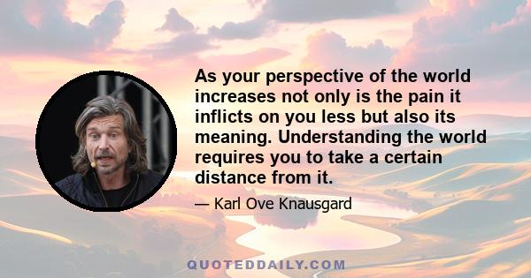 As your perspective of the world increases not only is the pain it inflicts on you less but also its meaning. Understanding the world requires you to take a certain distance from it.