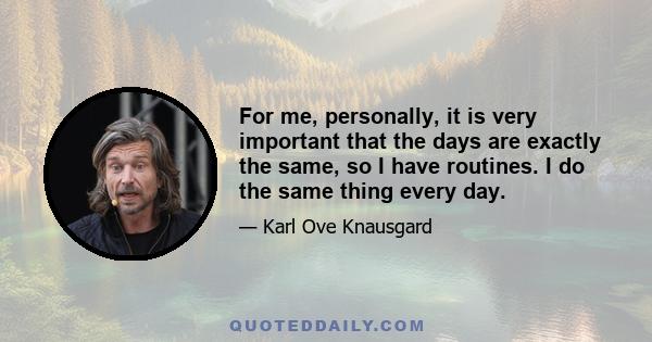 For me, personally, it is very important that the days are exactly the same, so I have routines. I do the same thing every day.