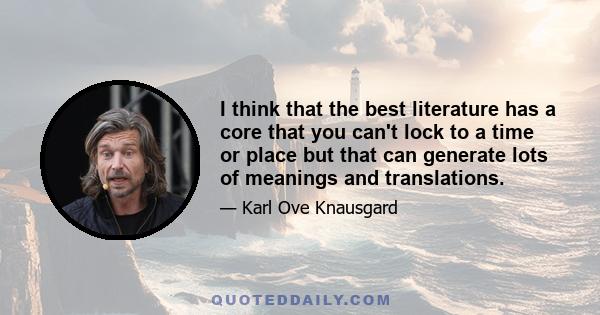 I think that the best literature has a core that you can't lock to a time or place but that can generate lots of meanings and translations.