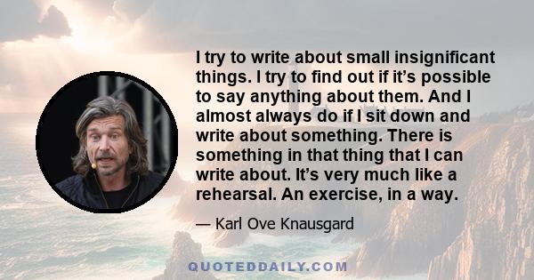 I try to write about small insignificant things. I try to find out if it’s possible to say anything about them. And I almost always do if I sit down and write about something. There is something in that thing that I can 