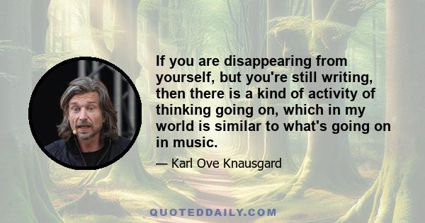 If you are disappearing from yourself, but you're still writing, then there is a kind of activity of thinking going on, which in my world is similar to what's going on in music.