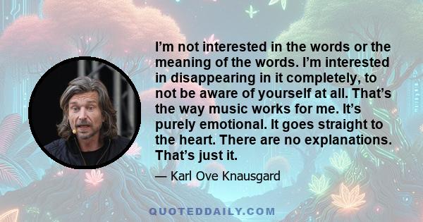 I’m not interested in the words or the meaning of the words. I’m interested in disappearing in it completely, to not be aware of yourself at all. That’s the way music works for me. It’s purely emotional. It goes