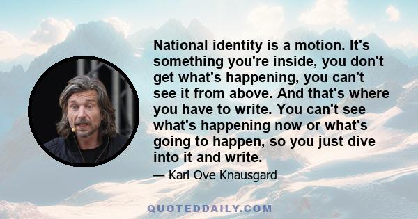 National identity is a motion. It's something you're inside, you don't get what's happening, you can't see it from above. And that's where you have to write. You can't see what's happening now or what's going to happen, 