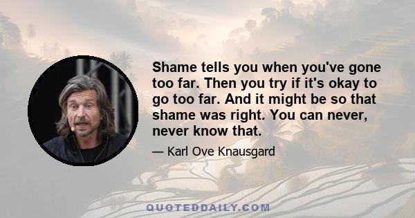 Shame tells you when you've gone too far. Then you try if it's okay to go too far. And it might be so that shame was right. You can never, never know that.