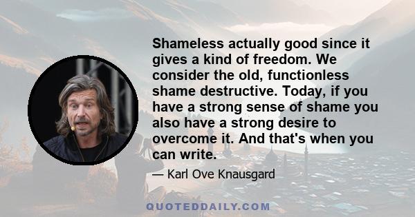 Shameless actually good since it gives a kind of freedom. We consider the old, functionless shame destructive. Today, if you have a strong sense of shame you also have a strong desire to overcome it. And that's when you 