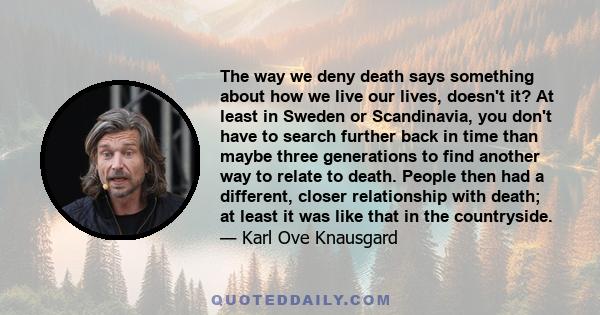 The way we deny death says something about how we live our lives, doesn't it? At least in Sweden or Scandinavia, you don't have to search further back in time than maybe three generations to find another way to relate