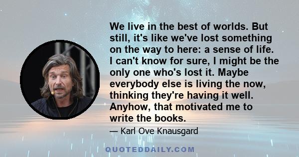 We live in the best of worlds. But still, it's like we've lost something on the way to here: a sense of life. I can't know for sure, I might be the only one who's lost it. Maybe everybody else is living the now,