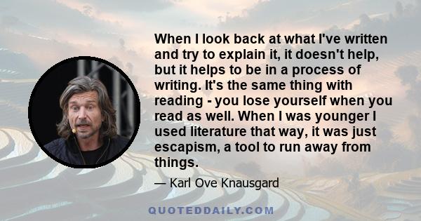 When I look back at what I've written and try to explain it, it doesn't help, but it helps to be in a process of writing. It's the same thing with reading - you lose yourself when you read as well. When I was younger I