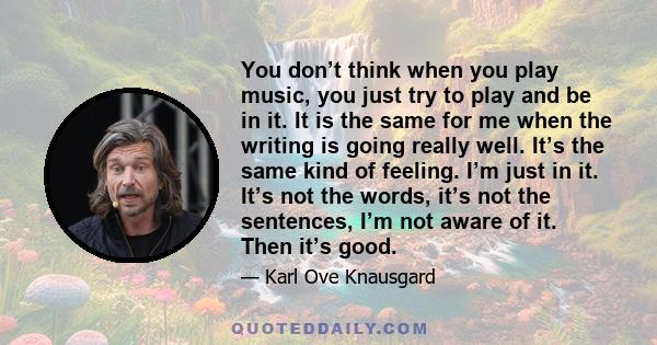 You don’t think when you play music, you just try to play and be in it. It is the same for me when the writing is going really well. It’s the same kind of feeling. I’m just in it. It’s not the words, it’s not the