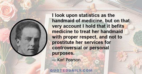 I look upon statistics as the handmaid of medicine, but on that very account I hold that it befits medicine to treat her handmaid with proper respect, and not to prostitute her services for controversial or personal