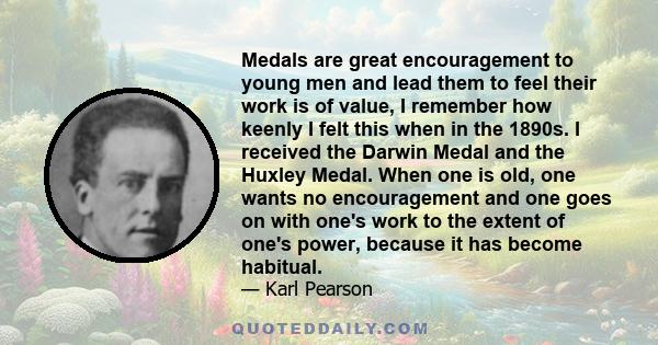 Medals are great encouragement to young men and lead them to feel their work is of value, I remember how keenly I felt this when in the 1890s. I received the Darwin Medal and the Huxley Medal. When one is old, one wants 