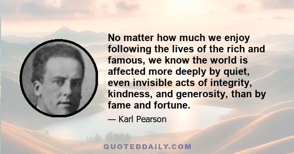 No matter how much we enjoy following the lives of the rich and famous, we know the world is affected more deeply by quiet, even invisible acts of integrity, kindness, and generosity, than by fame and fortune.