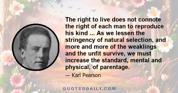 The right to live does not connote the right of each man to reproduce his kind ... As we lessen the stringency of natural selection, and more and more of the weaklings and the unfit survive, we must increase the