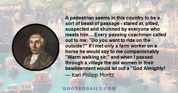 A pedestrian seems in this country to be a sort of beast of passage - stared at, pitied, suspected and shunned by everyone who meets him ... Every passing coachman called out to me: Do you want to ride on the outside?