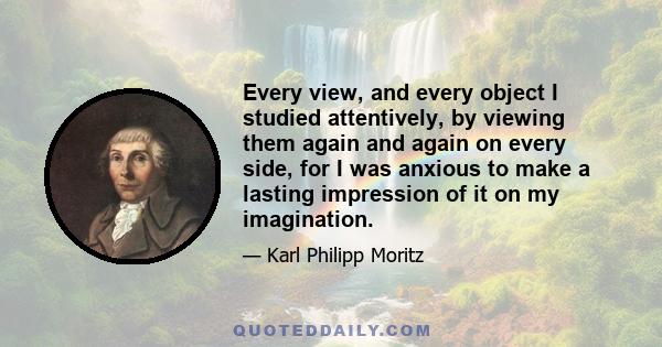 Every view, and every object I studied attentively, by viewing them again and again on every side, for I was anxious to make a lasting impression of it on my imagination.