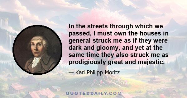 In the streets through which we passed, I must own the houses in general struck me as if they were dark and gloomy, and yet at the same time they also struck me as prodigiously great and majestic.