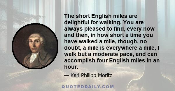 The short English miles are delightful for walking. You are always pleased to find, every now and then, in how short a time you have walked a mile, though, no doubt, a mile is everywhere a mile, I walk but a moderate