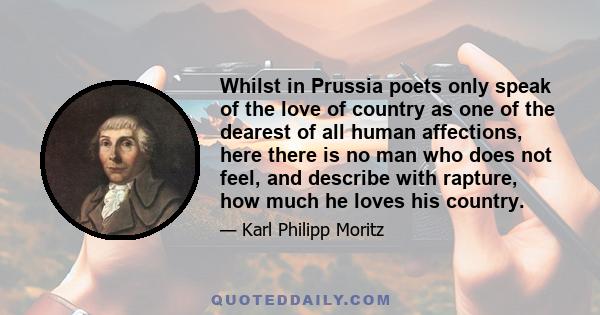 Whilst in Prussia poets only speak of the love of country as one of the dearest of all human affections, here there is no man who does not feel, and describe with rapture, how much he loves his country.