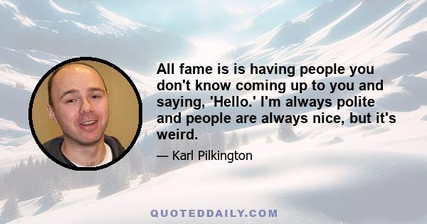 All fame is is having people you don't know coming up to you and saying, 'Hello.' I'm always polite and people are always nice, but it's weird.