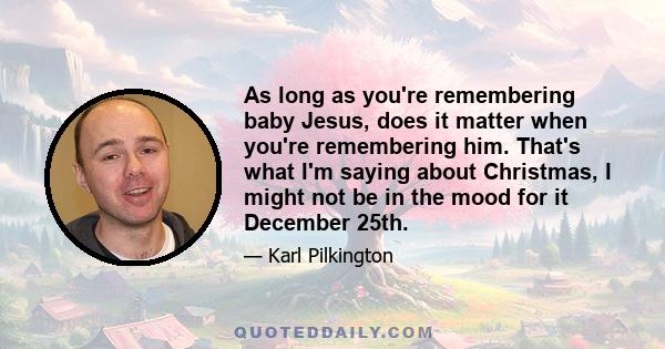 As long as you're remembering baby Jesus, does it matter when you're remembering him. That's what I'm saying about Christmas, I might not be in the mood for it December 25th.