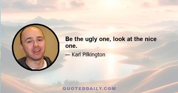 Be the ugly one, look at the nice one.