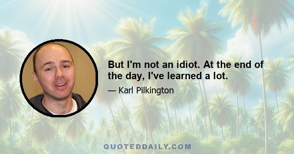 But I'm not an idiot. At the end of the day, I've learned a lot.