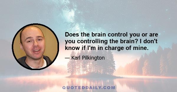 Does the brain control you or are you controlling the brain? I don't know if I'm in charge of mine.