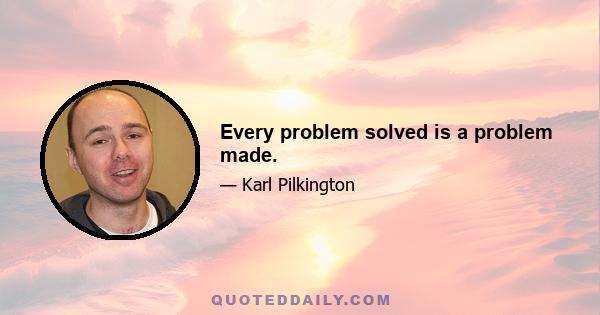 Every problem solved is a problem made.