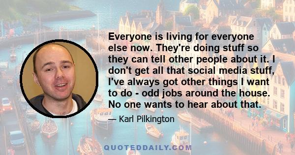 Everyone is living for everyone else now. They're doing stuff so they can tell other people about it. I don't get all that social media stuff, I've always got other things I want to do - odd jobs around the house. No