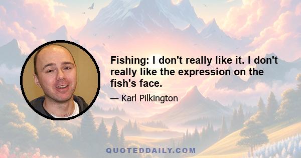 Fishing: I don't really like it. I don't really like the expression on the fish's face.