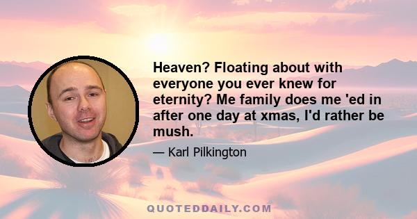 Heaven? Floating about with everyone you ever knew for eternity? Me family does me 'ed in after one day at xmas, I'd rather be mush.