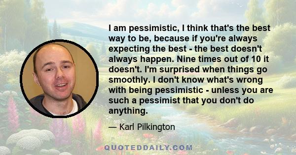 I am pessimistic, I think that's the best way to be, because if you're always expecting the best - the best doesn't always happen. Nine times out of 10 it doesn't. I'm surprised when things go smoothly. I don't know