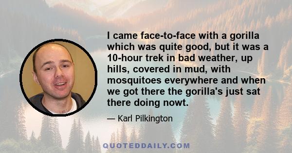 I came face-to-face with a gorilla which was quite good, but it was a 10-hour trek in bad weather, up hills, covered in mud, with mosquitoes everywhere and when we got there the gorilla's just sat there doing nowt.