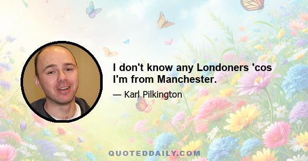 I don't know any Londoners 'cos I'm from Manchester.