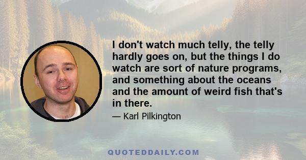 I don't watch much telly, the telly hardly goes on, but the things I do watch are sort of nature programs, and something about the oceans and the amount of weird fish that's in there.