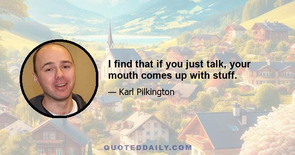 I find that if you just talk, your mouth comes up with stuff.