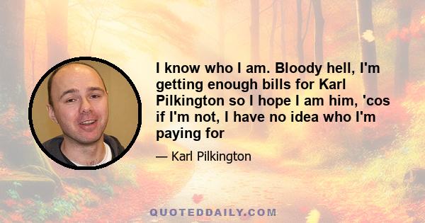 I know who I am. Bloody hell, I'm getting enough bills for Karl Pilkington so I hope I am him, 'cos if I'm not, I have no idea who I'm paying for