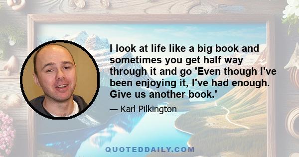 I look at life like a big book and sometimes you get half way through it and go 'Even though I've been enjoying it, I've had enough. Give us another book.'