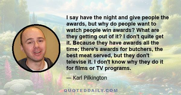 I say have the night and give people the awards, but why do people want to watch people win awards? What are they getting out of it? I don't quite get it. Because they have awards all the time; there's awards for