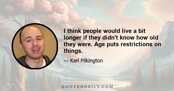 I think people would live a bit longer if they didn't know how old they were. Age puts restrictions on things.