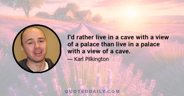 I'd rather live in a cave with a view of a palace than live in a palace with a view of a cave.