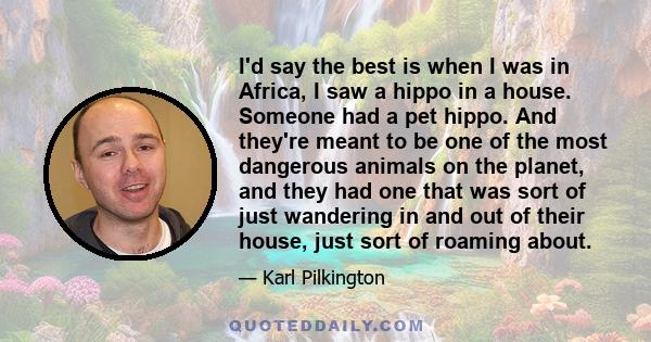 I'd say the best is when I was in Africa, I saw a hippo in a house. Someone had a pet hippo. And they're meant to be one of the most dangerous animals on the planet, and they had one that was sort of just wandering in