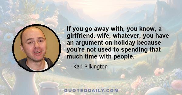 If you go away with, you know, a girlfriend, wife, whatever, you have an argument on holiday because you're not used to spending that much time with people.